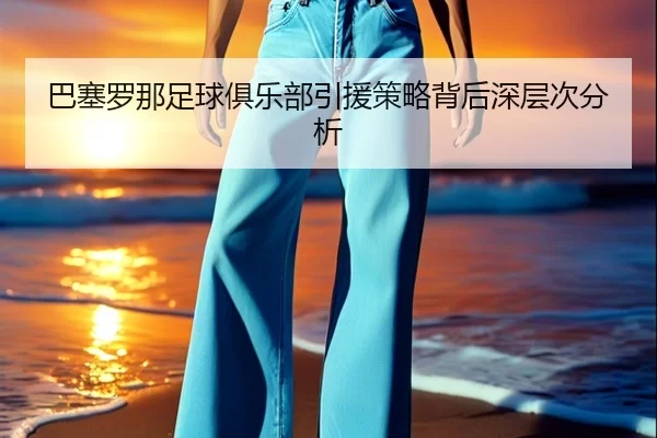 巴塞罗那足球俱乐部引援策略背后深层次分析