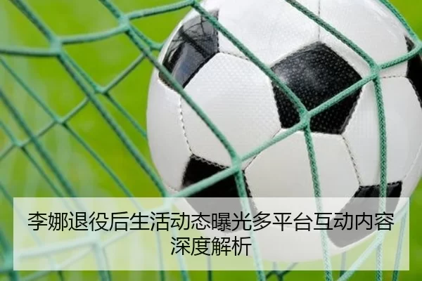 李娜退役后生活动态曝光多平台互动内容深度解析