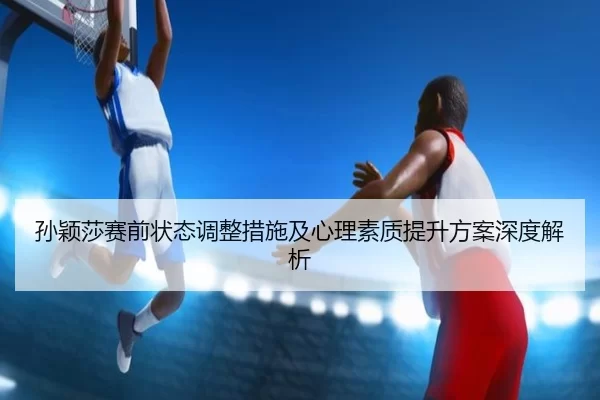孙颖莎赛前状态调整措施及心理素质提升方案深度解析