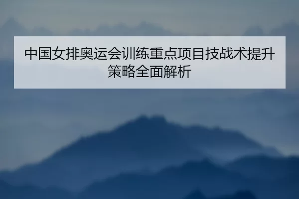 中国女排奥运会训练重点项目技战术提升策略全面解析